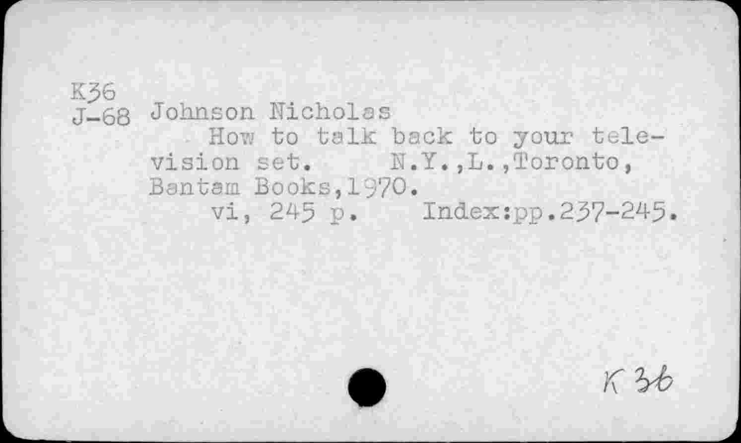 ﻿K56
j-68 Johnson Nicholas
How to talk back to your television set. N.Y.,L.,Toronto, Bantam Books, 1'970.
vi, 245 p.	Index:pp.257-245